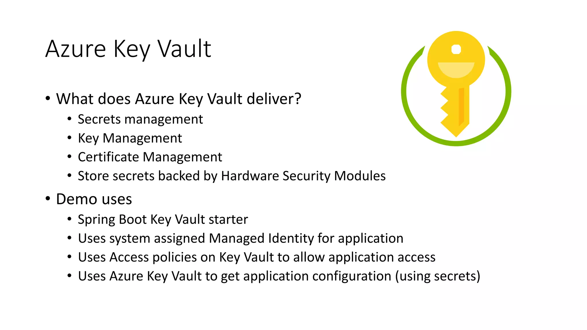 Azure Key Vault
• What does Azure Key Vault deliver?
• Secrets management
• Key Management
• Certificate Management
• Store secrets backed by Hardware Security Modules
• Demo uses
• Spring Boot Key Vault starter
• Uses system assigned Managed Identity for application
• Uses Access policies on Key Vault to allow application access
• Uses Azure Key Vault to get application configuration (using secrets)
 