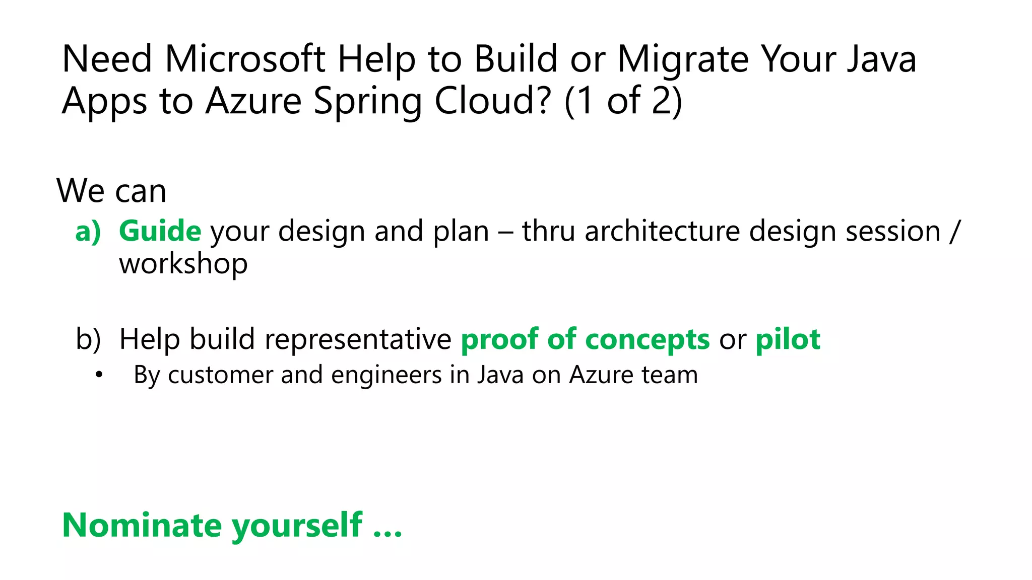Need Microsoft Help to Build or Migrate Your Java
Apps to Azure Spring Cloud? (1 of 2)
We can
a) Guide your design and plan – thru architecture design session /
workshop
b) Help build representative proof of concepts or pilot
• By customer and engineers in Java on Azure team
Nominate yourself …
 