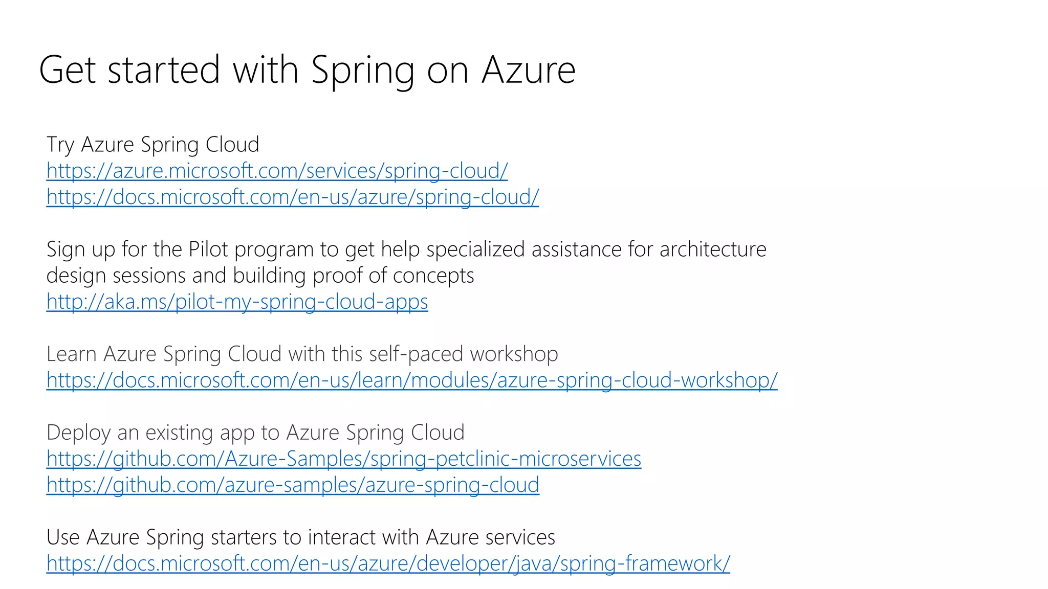 Get started with Spring on Azure
Try Azure Spring Cloud
https://azure.microsoft.com/services/spring-cloud/
https://docs.microsoft.com/en-us/azure/spring-cloud/
Sign up for the Pilot program to get help specialized assistance for architecture
design sessions and building proof of concepts
http://aka.ms/pilot-my-spring-cloud-apps
Learn Azure Spring Cloud with this self-paced workshop
https://docs.microsoft.com/en-us/learn/modules/azure-spring-cloud-workshop/
Deploy an existing app to Azure Spring Cloud
https://github.com/Azure-Samples/spring-petclinic-microservices
https://github.com/azure-samples/azure-spring-cloud
Use Azure Spring starters to interact with Azure services
https://docs.microsoft.com/en-us/azure/developer/java/spring-framework/
 
