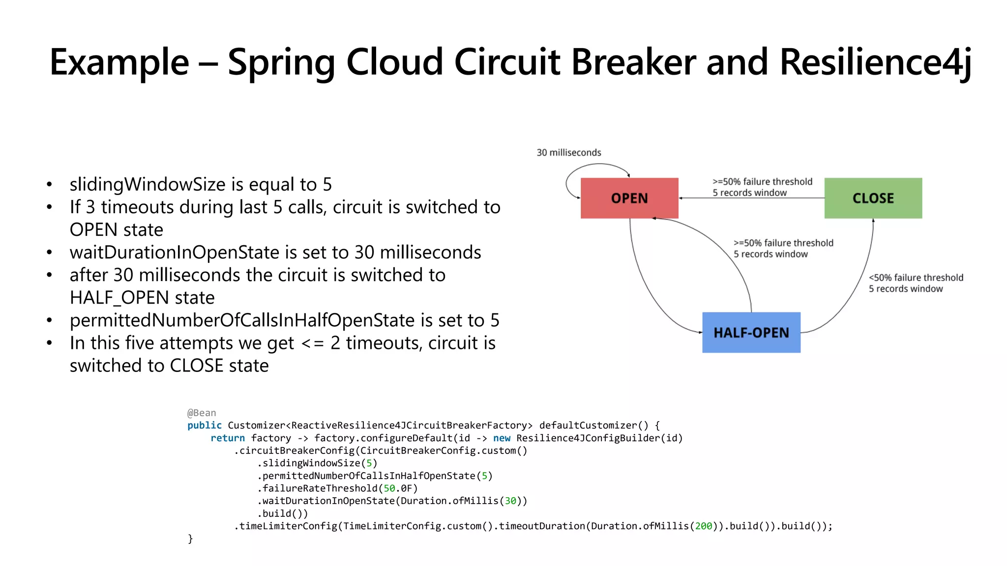Example – Spring Cloud Circuit Breaker and Resilience4j
@Bean
public Customizer<ReactiveResilience4JCircuitBreakerFactory> defaultCustomizer() {
return factory -> factory.configureDefault(id -> new Resilience4JConfigBuilder(id)
.circuitBreakerConfig(CircuitBreakerConfig.custom()
.slidingWindowSize(5)
.permittedNumberOfCallsInHalfOpenState(5)
.failureRateThreshold(50.0F)
.waitDurationInOpenState(Duration.ofMillis(30))
.build())
.timeLimiterConfig(TimeLimiterConfig.custom().timeoutDuration(Duration.ofMillis(200)).build()).build());
}
• slidingWindowSize is equal to 5
• If 3 timeouts during last 5 calls, circuit is switched to
OPEN state
• waitDurationInOpenState is set to 30 milliseconds
• after 30 milliseconds the circuit is switched to
HALF_OPEN state
• permittedNumberOfCallsInHalfOpenState is set to 5
• In this five attempts we get <= 2 timeouts, circuit is
switched to CLOSE state
 