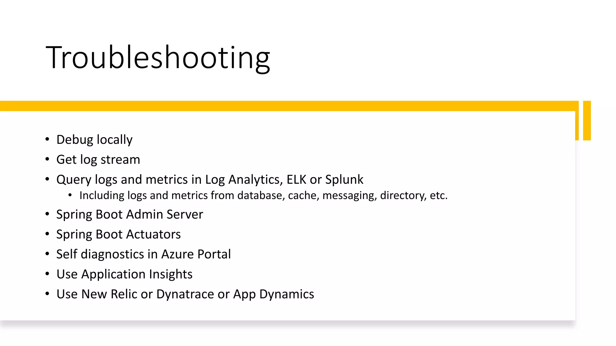 Troubleshooting
• Debug locally
• Get log stream
• Query logs and metrics in Log Analytics, ELK or Splunk
• Including logs and metrics from database, cache, messaging, directory, etc.
• Spring Boot Admin Server
• Spring Boot Actuators
• Self diagnostics in Azure Portal
• Use Application Insights
• Use New Relic or Dynatrace or App Dynamics
 