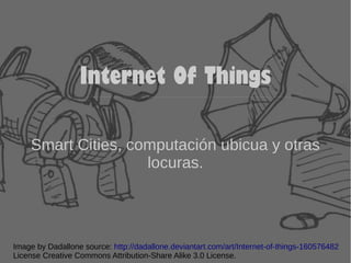 Internet Of Things 
Smart Cities, computación ubicua y otras 
locuras. 
Image by Dadallone source: http://dadallone.deviantart.com/art/Internet-of-things-160576482 
License Creative Commons Attribution-Share Alike 3.0 License. 
 