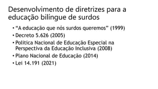 Desenvolvimento de diretrizes para a
educação bilíngue de surdos
• “A educação que nós surdos queremos” (1999)
• Decreto 5.626 (2005)
• Politica Nacional de Educação Especial na
Perspectiva da Educação Inclusiva (2008)
• Plano Nacional de Educação (2014)
• Lei 14.191 (2021)
 