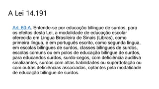 A Lei 14.191
Art. 60-A. Entende-se por educação bilíngue de surdos, para
os efeitos desta Lei, a modalidade de educação escolar
oferecida em Língua Brasileira de Sinais (Libras), como
primeira língua, e em português escrito, como segunda língua,
em escolas bilíngues de surdos, classes bilíngues de surdos,
escolas comuns ou em polos de educação bilíngue de surdos,
para educandos surdos, surdo-cegos, com deficiência auditiva
sinalizantes, surdos com altas habilidades ou superdotação ou
com outras deficiências associadas, optantes pela modalidade
de educação bilíngue de surdos.
 