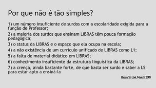 Por que não é tão simples?
1) um número insuficiente de surdos com a escolaridade exigida para a
função de Professor;
2) a maioria dos surdos que ensinam LIBRAS têm pouca formação
pedagógica;
3) o status da LIBRAS e o espaço que ela ocupa na escola;
4) a não existência de um currículo unificado de LIBRAS como L1;
5) a falta de material didático em LIBRAS;
6) conhecimento insuficiente da estrutura linguística da LIBRAS;
7) a crença, ainda bastante forte, de que basta ser surdo e saber a LS
para estar apto a ensiná-la
Basso,Strobel,Masutti2009
 