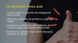 Os objetivos nessa aula
• Compreender o conceito de bilinguismo
para surdos.
• Discutir o conceito de primeira e segunda
língua
• Conhecer as diretrizes para o ensino de
Libras e língua portuguesa para surdos.
• Conhecer o aparato legal sobre educação
bilingue de surdos.
 