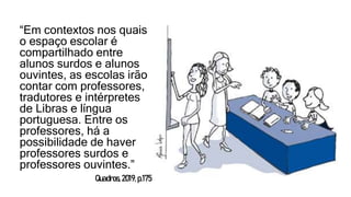 “Em contextos nos quais
o espaço escolar é
compartilhado entre
alunos surdos e alunos
ouvintes, as escolas irão
contar com professores,
tradutores e intérpretes
de Libras e língua
portuguesa. Entre os
professores, há a
possibilidade de haver
professores surdos e
professores ouvintes.”
Quadros,2019,p.175
 