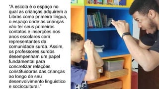 “A escola é o espaço no
qual as crianças adquirem a
Libras como primeira língua,
o espaço onde as crianças
vão ter seus primeiros
contatos e inserções nos
anos escolares com
representantes da
comunidade surda. Assim,
os professores surdos
desempenham um papel
fundamental para
concretizar relações
constituidoras das crianças
ao longo de seu
desenvolvimento linguístico
e sociocultural.”
 