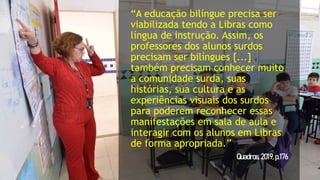 “A educação bilíngue precisa ser
viabilizada tendo a Libras como
língua de instrução. Assim, os
professores dos alunos surdos
precisam ser bilíngues [...]
também precisam conhecer muito
a comunidade surda, suas
histórias, sua cultura e as
experiências visuais dos surdos
para poderem reconhecer essas
manifestações em sala de aula e
interagir com os alunos em Libras
de forma apropriada.”
Quadros,2019,p.176
 