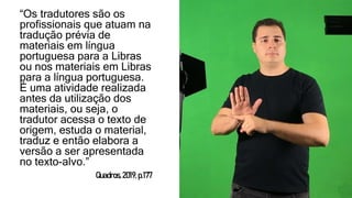 “Os tradutores são os
profissionais que atuam na
tradução prévia de
materiais em língua
portuguesa para a Libras
ou nos materiais em Libras
para a língua portuguesa.
É uma atividade realizada
antes da utilização dos
materiais, ou seja, o
tradutor acessa o texto de
origem, estuda o material,
traduz e então elabora a
versão a ser apresentada
no texto-alvo.”
Quadros,2019,p.177
 