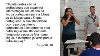 “Os intérpretes são os
profissionais que atuam na
interpretação simultânea da
língua portuguesa para a Libras,
ou da Libras para a língua
portuguesa. A simultaneidade
ocorre porque o texto
apresentado é interpretado para
outra língua simultaneamente
(enquanto a pessoa fala numa
língua, o intérprete já verte para a
outra língua).”
Quadros,2019,p.177
 