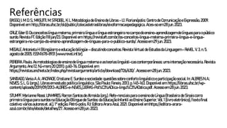 Referências
BASSO, I.M.D.S.;MASUTTI,M;STROBEL, K.L.MetodologiadeEnsinodeLibras –L1.Florianópolis: Centro deComunicação e Expressão, 2009.
Disponível em:http://libras.ufsc.br/old/public/colecaoletraslibras/eixoformacaopedagogica. Aces-so em 28jun.2023.
CRUZ,EderB.Osconceitoslínguamaterna, primeira línguaelínguaestrangeira nocampodoensino-aprendizagem delínguaspara opúblico
surdo. Revista FT.Edição118jan/23. Disponível em:https://revistaft.com.br/os-conceitos-lingua-materna-primeira-lingua-e-lingua-
estrangeira-no-campo-do-ensino-aprendizagem-de-linguas-para-o-publico-surdo/. Acessoem29jun.2023.
MEGALE,AntonietaH. Bilingüismo eeducação bilíngüe –discutindoconceitos.Revista Virtual deEstudosdaLinguagem –ReVEL.V. 3,n.5,
agosto de2005.ISSN 1678-8931[www.revel.inf.br].
PEREIRA,Paulo. Asmetodologias deensinodelínguamaterna e asteorias linguísti-cas contemporâneas: umainterseção necessária. Revista
Argumento,Ano12,Nú-mero 20(2011).p.60-76.Disponível em:
https://revistas.anchieta.br/index.php/revistaargumento/article/download/726/630/ .Acessoem 28jun.2023.
SANTIAGO,Vania A.A.;ANDRADE, Cristiane E.Surdez esociedade: questões sobreconforto linguísticoe participaçãosocial.In:ALBRES N.A.;
NEVES,S.L.G.(orgs.).Libras em estudo: políticalinguística. São Paulo: Feneis, 2013.p.145-163. Disponível em:https://libras.ufsc.br/wp-
content/uploads/2019/09/2013-ALBRES-e-NEVES_LIBRAS-Pol%C3%ADtica-lingu%C3%ADstica.pdf. Acesso em28jun.2023.
STUMPF,Marianne Rossi; LINHARES,Ramon Santos deAlmeida(org.). Refe-renciais para oensino deLínguaBrasileira deSinais como
primeira línguapara surdos naEducaçãoBilínguedeSurdos: daEducaçãoInfantilaoEnsinoSuperior, Vol.1[livro eletrônico] /textofinal
coletivo: vários autores et.al.]. 1ªedição. Petró-polis, RJ:EditoraArara Azul,2021.Disponível emhttps://editora-arara-
azul.com.br/site/ebook/detalhes/27. Acesso em28jun.2023.
 