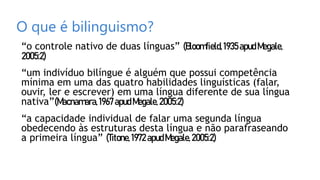 O que é bilinguismo?
“o controle nativo de duas línguas” (Bloomfield,1935apudMegale,
2005:2)
“um indivíduo bilíngue é alguém que possui competência
mínima em uma das quatro habilidades linguísticas (falar,
ouvir, ler e escrever) em uma língua diferente de sua língua
nativa”(Macnamara,1967 apudMegale,2005:2)
“a capacidade individual de falar uma segunda língua
obedecendo às estruturas desta língua e não parafraseando
a primeira língua” (Titone,1972apudMegale,2005:2)
 