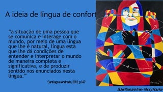 A ideia de língua de conforto
“a situação de uma pessoa que
se comunica e interage com o
mundo, por meio de uma língua
que lhe é natural, língua esta
que lhe dá condições de
entender e interpretar o mundo
de maneira completa e
significativa, e de produzir
sentido nos enunciados nesta
língua.”
Santiago eAndrade, 2012,p.147
Buterfliesarefree-NancyRourke
 