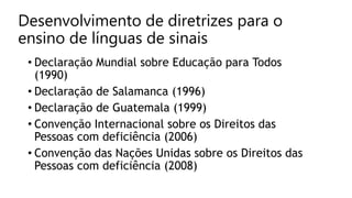 Desenvolvimento de diretrizes para o
ensino de línguas de sinais
• Declaração Mundial sobre Educação para Todos
(1990)
• Declaração de Salamanca (1996)
• Declaração de Guatemala (1999)
• Convenção Internacional sobre os Direitos das
Pessoas com deficiência (2006)
• Convenção das Nações Unidas sobre os Direitos das
Pessoas com deficiência (2008)
 