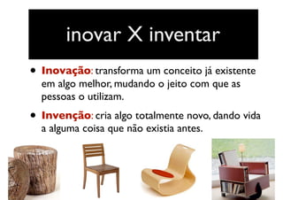 • Inovação: transforma um conceito já existente
em algo melhor, mudando o jeito com que as
pessoas o utilizam. 
• Invenção: cria algo totalmente novo, dando vida
a alguma coisa que não existia antes.
inovar X inventar
 