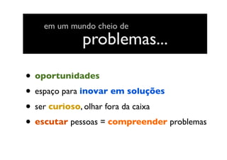 • oportunidades
• espaço para inovar em soluções
• ser curioso, olhar fora da caixa
• escutar pessoas = compreender problemas
problemas...
em um mundo cheio de
 