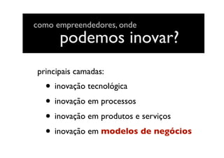 podemos inovar?
• inovação tecnológica
• inovação em processos
• inovação em produtos e serviços
• inovação em modelos de negócios
principais camadas:
como empreendedores, onde
 