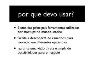por que devo usar?
• é uma das principais ferramentas utilizadas
por startups no mundo inteiro
• facilita a descoberta de caminhos para
inovação em diferentes epicentros
• garante uma visão direta e ampla de
possibilidades para o negócio
 