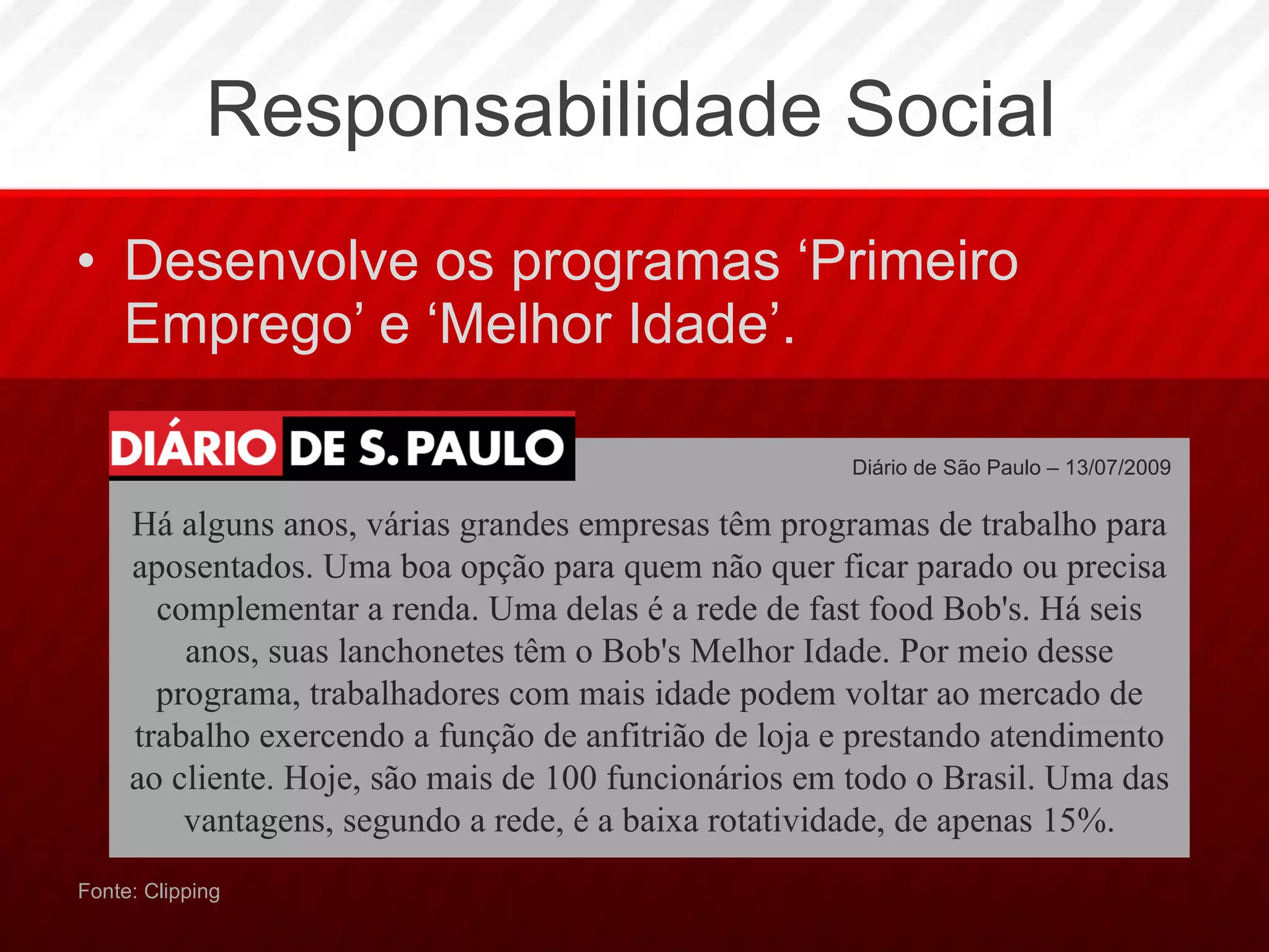 Responsabilidade Social Desenvolve os programas ‘Primeiro Emprego’ e ‘Melhor Idade’. Fonte: Clipping Diário de São Paulo – 13/07/2009  Há alguns anos, várias grandes empresas têm programas de trabalho para aposentados. Uma boa opção para quem não quer ficar parado ou precisa complementar a renda. Uma delas é a rede de fast food Bob's. Há seis anos, suas lanchonetes têm o Bob's Melhor Idade. Por meio desse programa, trabalhadores com mais idade podem voltar ao mercado de trabalho exercendo a função de anfitrião de loja e prestando atendimento ao cliente. Hoje, são mais de 100 funcionários em todo o Brasil. Uma das vantagens, segundo a rede, é a baixa rotatividade, de apenas 15%. 