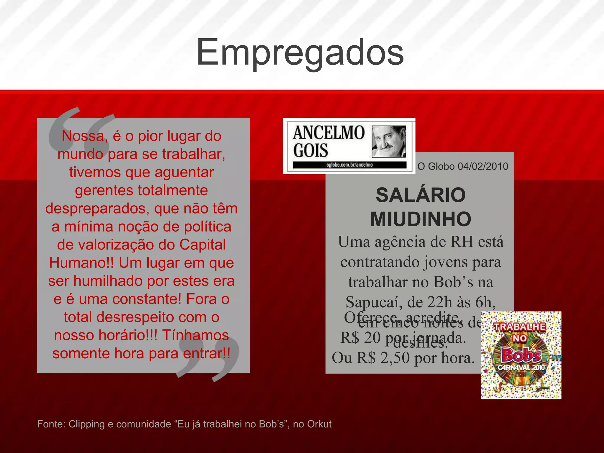 Empregados Fonte: Clipping e comunidade “Eu já trabalhei no Bob’s”, no Orkut Nossa, é o pior lugar do mundo para se trabalhar, tivemos que aguentar gerentes totalmente despreparados, que não têm a mínima noção de política de valorização do Capital Humano!! Um lugar em que ser humilhado por estes era e é uma constante! Fora o total desrespeito com o nosso horário!!! Tínhamos somente hora para entrar!! O Globo 04/02/2010 SALÁRIO MIUDINHO Uma agência de RH está contratando jovens para trabalhar no Bob’s na Sapucaí, de 22h às 6h, em cinco noites de desfiles. Oferece, acredite, R$ 20 por jornada. Ou R$ 2,50 por hora. 