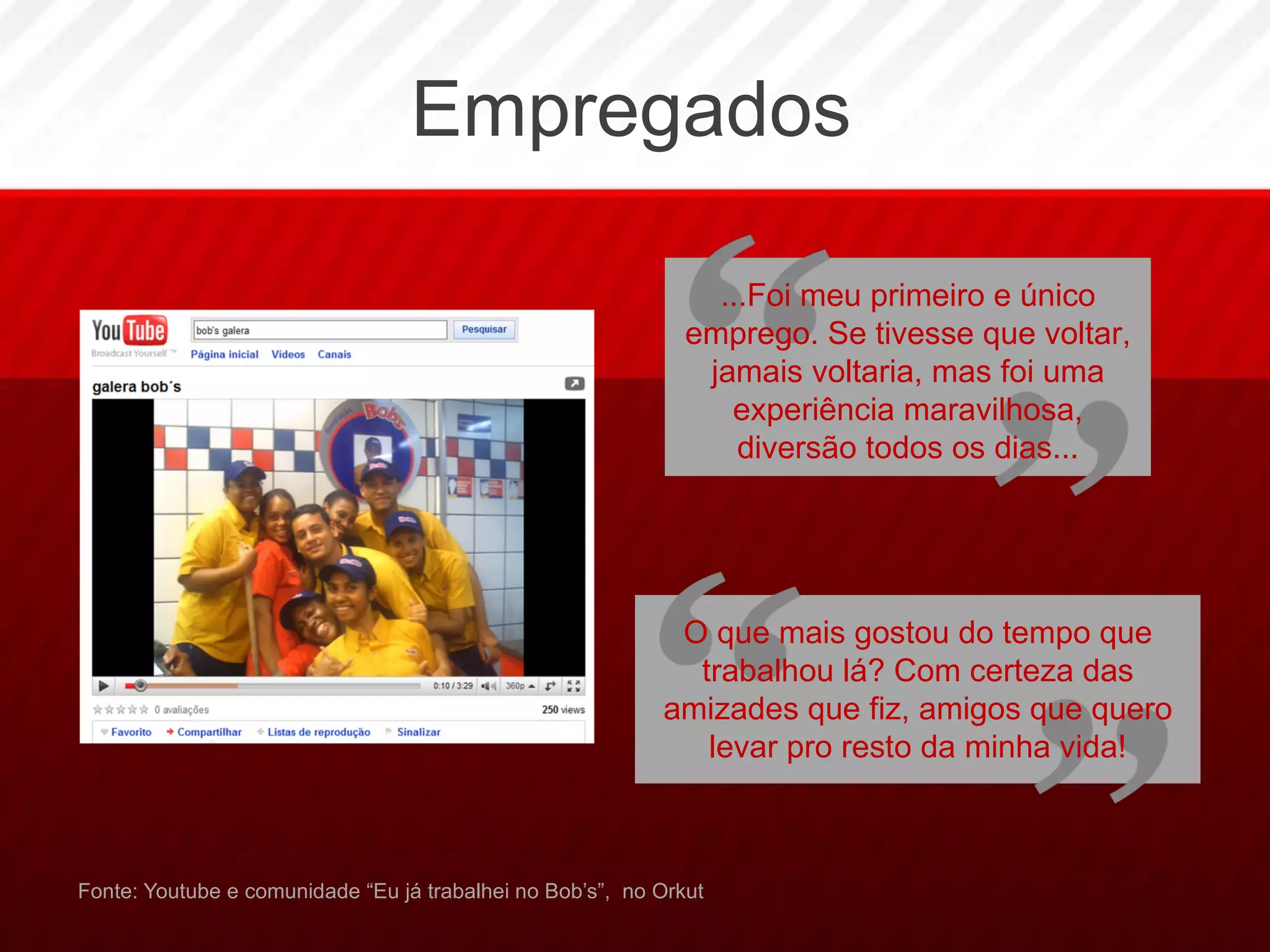 Empregados Fonte: Youtube e comunidade “Eu já trabalhei no Bob’s”,  no Orkut ...Foi meu primeiro e único emprego. Se tivesse que voltar, jamais voltaria, mas foi uma experiência maravilhosa, diversão todos os dias... O que mais gostou do tempo que trabalhou lá? Com certeza das amizades que fiz, amigos que quero levar pro resto da minha vida! 