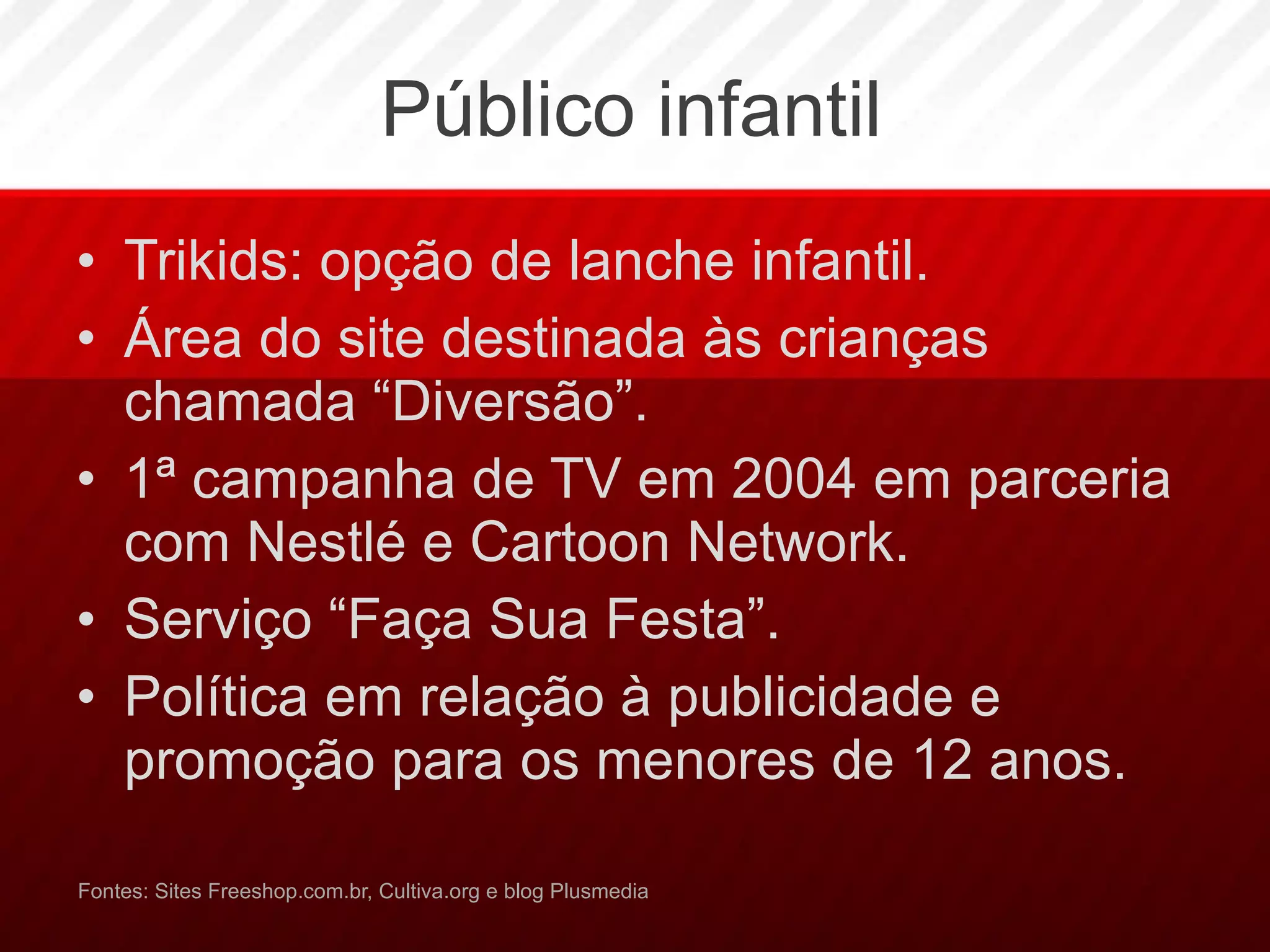 Público infantil Trikids: opção de lanche infantil. Área do site destinada às crianças chamada “Diversão”.  1ª campanha de TV em 2004 em parceria com Nestlé e Cartoon Network. Serviço “Faça Sua Festa”. Política em relação à publicidade e promoção para os menores de 12 anos. Fontes: Sites Freeshop.com.br, Cultiva.org e blog Plusmedia 