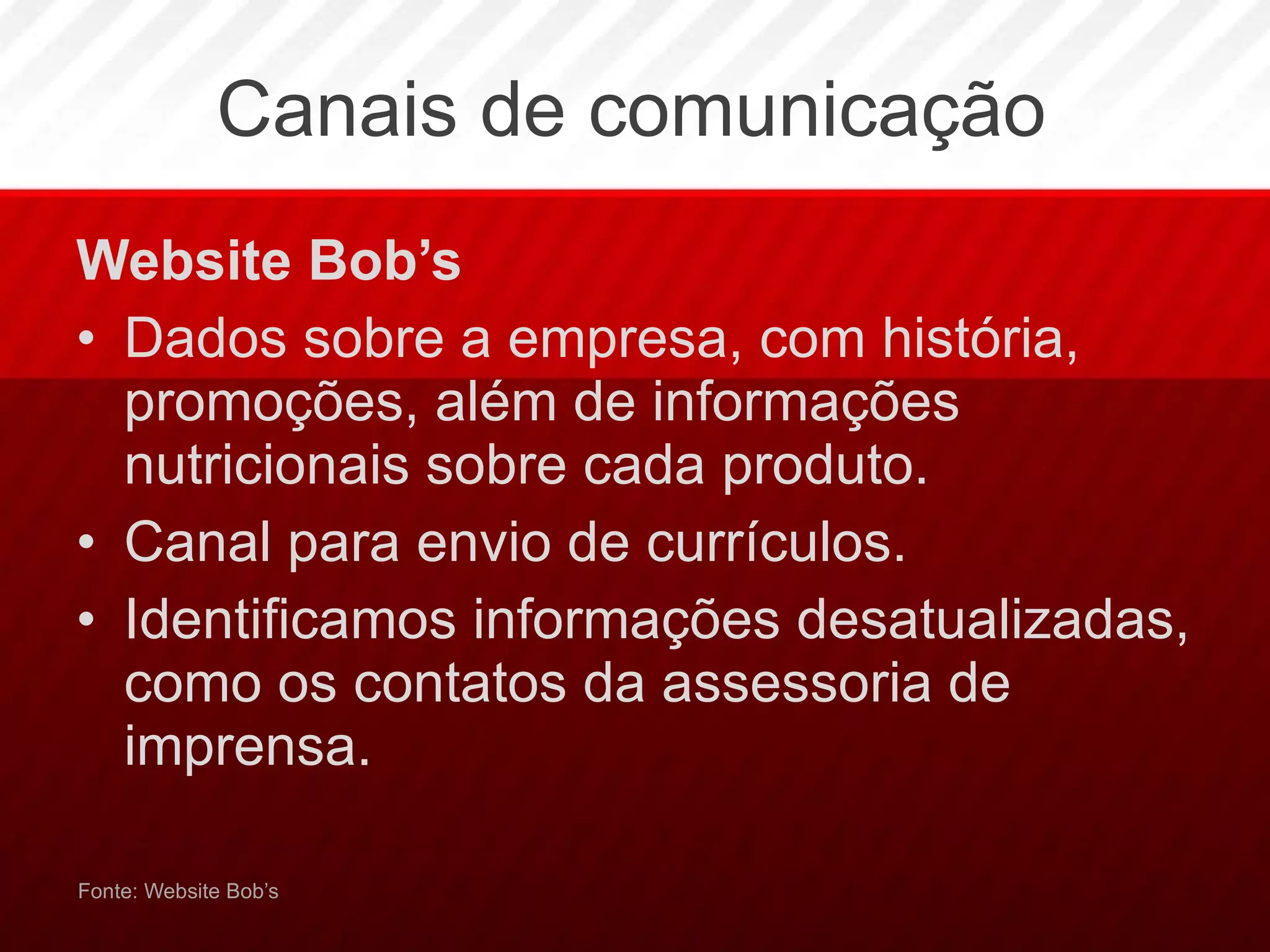 Canais de comunicação Website Bob’s Dados sobre a empresa, com história, promoções, além de informações nutricionais sobre cada produto.  Canal para envio de currículos. Identificamos informações desatualizadas, como os contatos da assessoria de imprensa. Fonte: Website Bob’s 