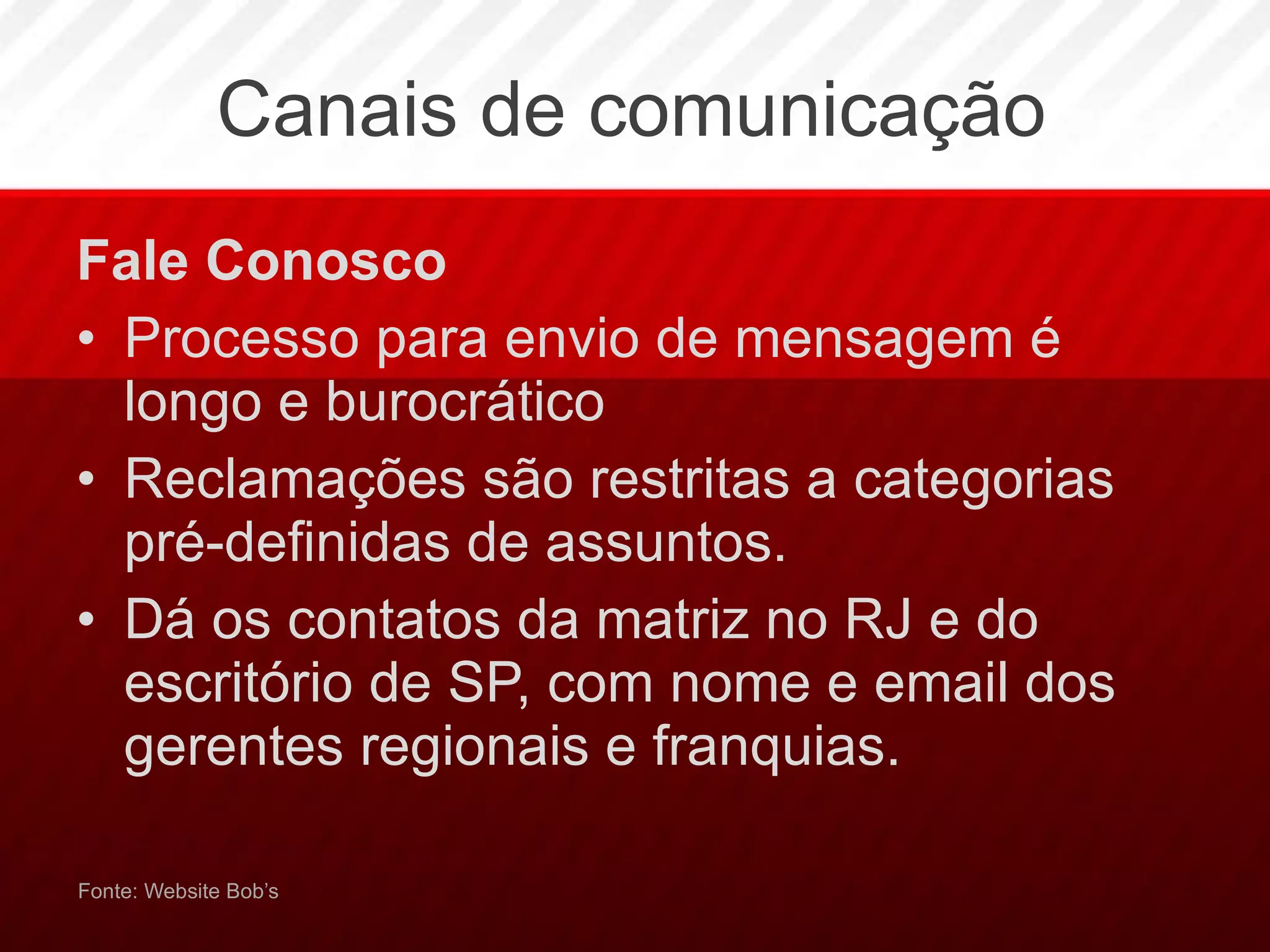 Canais de comunicação Fale Conosco Processo para envio de mensagem é  longo e burocrático Reclamações são restritas a categorias pré-definidas de assuntos. Dá os contatos da matriz no RJ e do escritório de SP, com nome e email dos gerentes regionais e franquias. Fonte: Website Bob’s 