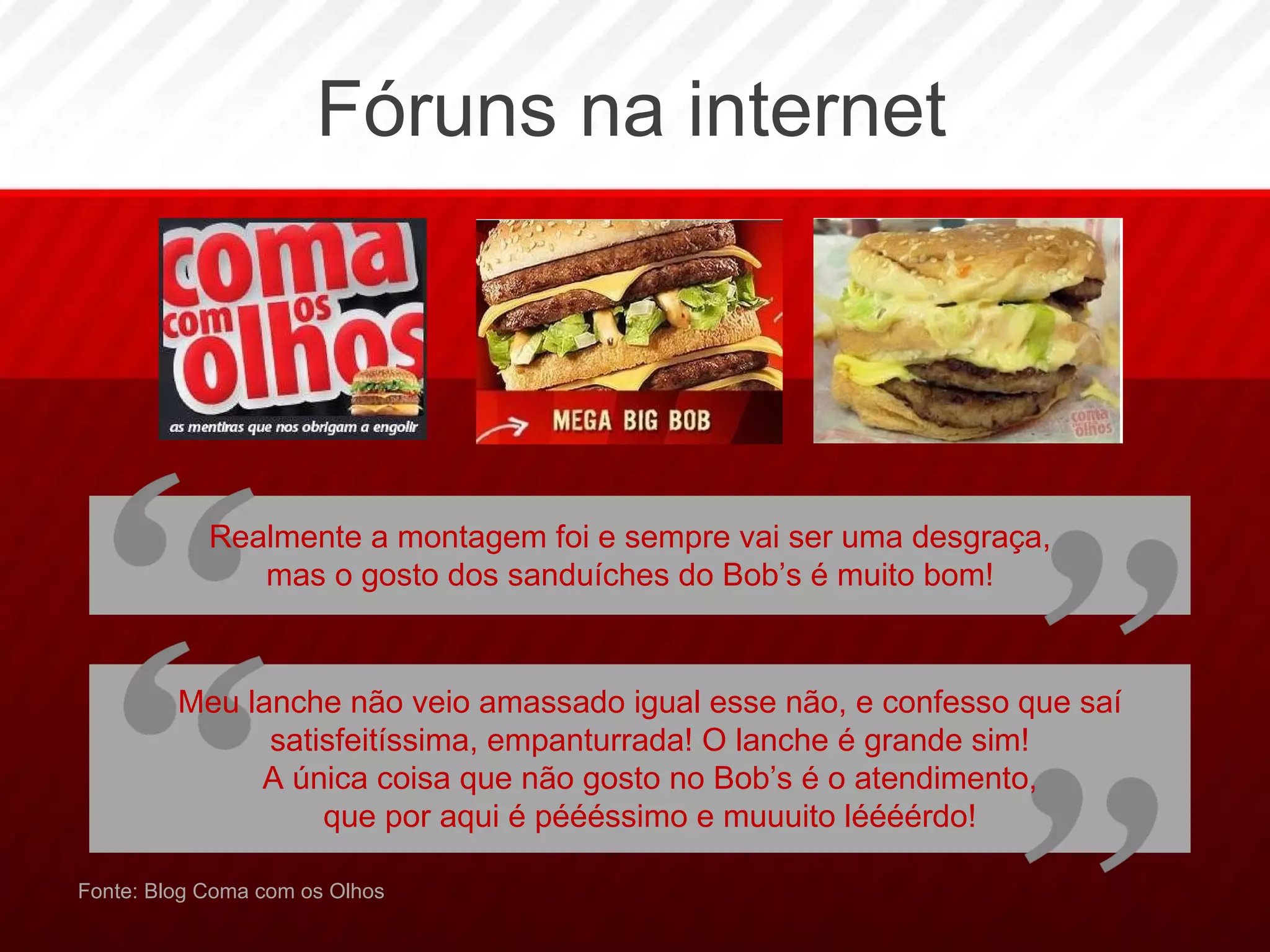 Fóruns na internet Fonte: Blog Coma com os Olhos Meu lanche não veio amassado igual esse não, e confesso que saí satisfeitíssima, empanturrada! O lanche é grande sim! A única coisa que não gosto no Bob’s é o atendimento, que por aqui é péééssimo e muuuito léééérdo! Realmente a montagem foi e sempre vai ser uma desgraça, mas o gosto dos sanduíches do Bob’s é muito bom! 