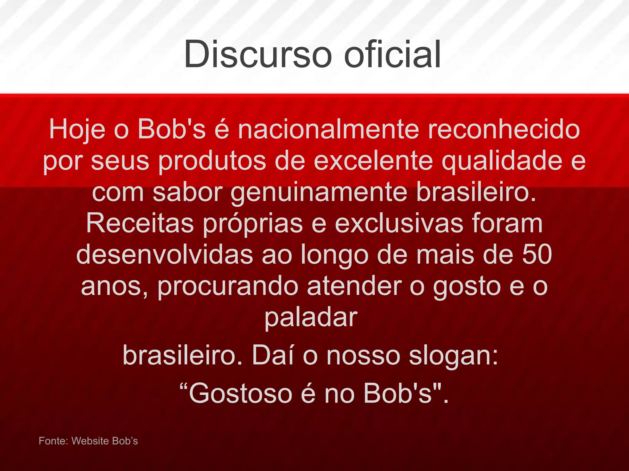 Discurso oficial Hoje o Bob's é nacionalmente reconhecido por seus produtos de excelente qualidade e com sabor genuinamente brasileiro. Receitas próprias e exclusivas foram desenvolvidas ao longo de mais de 50 anos, procurando atender o gosto e o paladar  brasileiro. Daí o nosso slogan:  “ Gostoso é no Bob's". Fonte: Website Bob’s 
