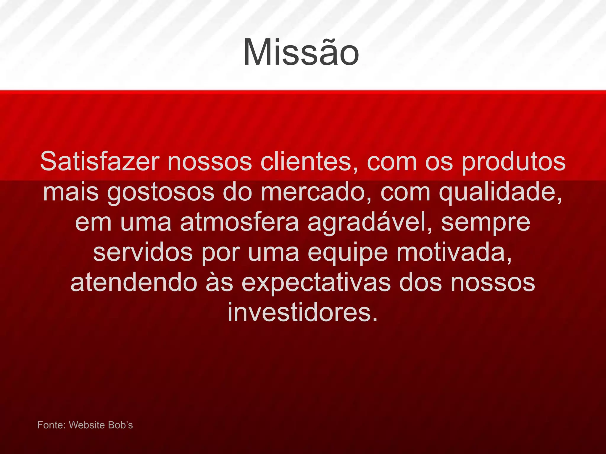 Missão Satisfazer nossos clientes, com os produtos mais gostosos do mercado, com qualidade, em uma atmosfera agradável, sempre servidos por uma equipe motivada, atendendo às expectativas dos nossos investidores. Fonte: Website Bob’s 
