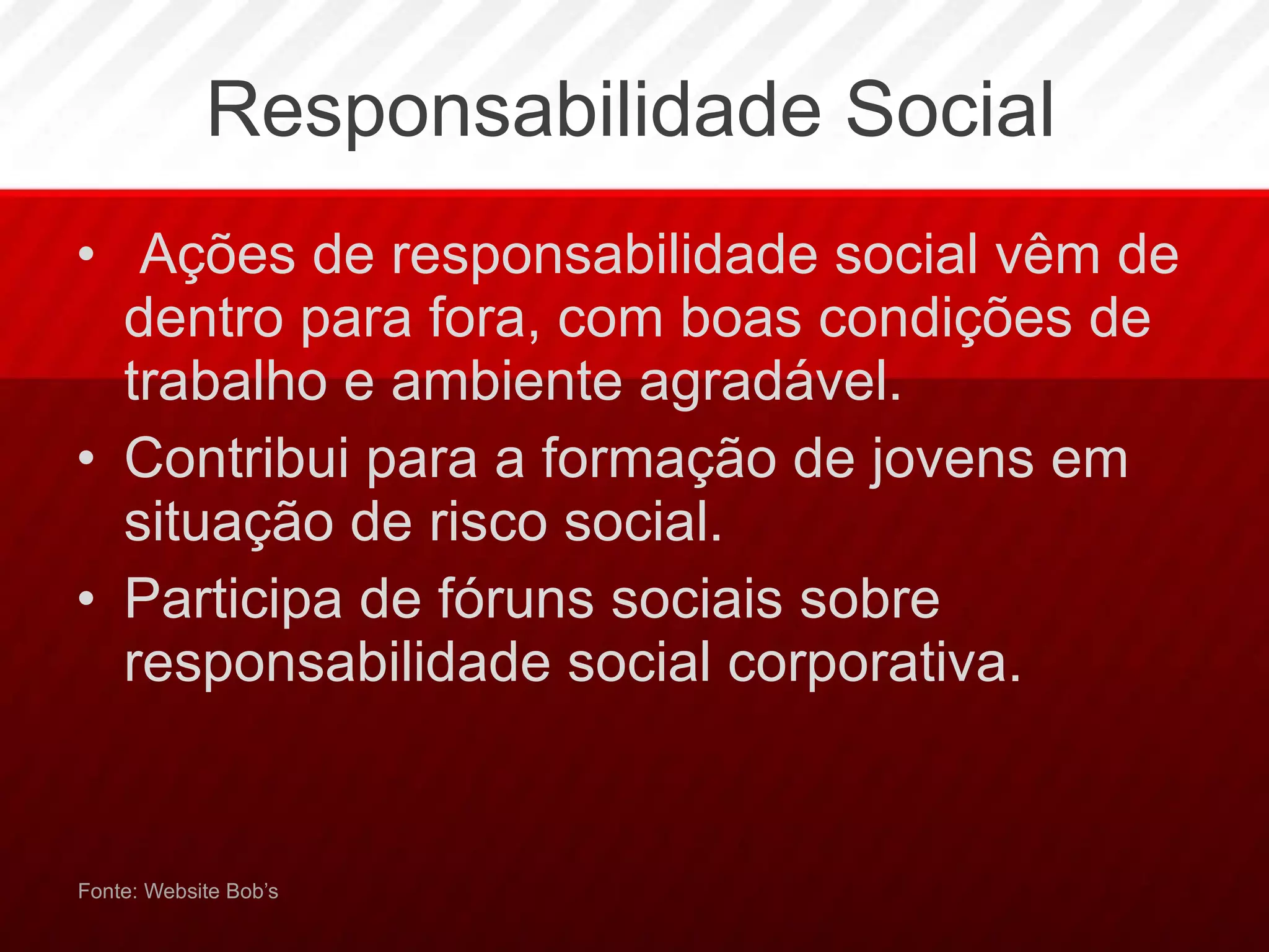 Responsabilidade Social Ações de responsabilidade social vêm de dentro para fora, com boas condições de trabalho e ambiente agradável.  Contribui para a formação de jovens em situação de risco social. Participa de fóruns sociais sobre responsabilidade social corporativa.  Fonte: Website Bob’s 
