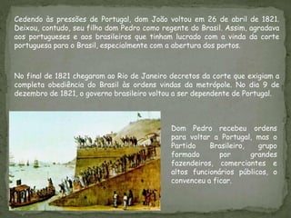 Cedendo às pressões de Portugal, dom João voltou em 26 de abril de 1821.
Deixou, contudo, seu filho dom Pedro como regente do Brasil. Assim, agradava
aos portugueses e aos brasileiros que tinham lucrado com a vinda da corte
portuguesa para o Brasil, especialmente com a abertura dos portos.
No final de 1821 chegaram ao Rio de Janeiro decretos da corte que exigiam a
completa obediência do Brasil às ordens vindas da metrópole. No dia 9 de
dezembro de 1821, o governo brasileiro voltou a ser dependente de Portugal.
Dom Pedro recebeu ordens
para voltar a Portugal, mas o
Partido Brasileiro, grupo
formado por grandes
fazendeiros, comerciantes e
altos funcionários públicos, o
convenceu a ficar.
 