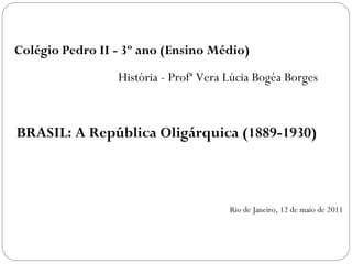 Colégio Pedro II - 3º ano (Ensino Médio)
                 História - Profª Vera Lúcia Bogéa Borges



BRASIL: A República Oligárquica (1889-1930)



                                       Rio de Janeiro, 12 de maio de 2011
 