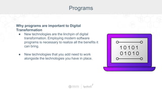 Why programs are important to Digital
Transformation
● New technologies are the linchpin of digital
transformation. Employing modern software
programs is necessary to realize all the benefits it
can bring.
● New technologies that you add need to work
alongside the technologies you have in place.
Programs
 