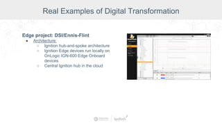 Edge project: DSI/Ennis-Flint
● Architecture:
○ Ignition hub-and-spoke architecture
○ Ignition Edge devices run locally on
OnLogic IGN-600 Edge Onboard
devices
○ Central Ignition hub in the cloud
Real Examples of Digital Transformation
 