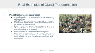 Plant-floor project: SugarCreek
● A packaged-foods manufacturer experiencing
rapid growth
● Plant-floor data helps them identify and solve
problems across 6 sites
● Ignition provides them with real-time data in a
useful context and format
● Full visibility to each manufacturing line
● Data-driven decisions, cost savings, improved
their efficiency, and data they can share with
customers
Real Examples of Digital Transformation
 