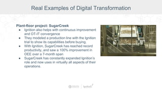 Plant-floor project: SugarCreek
● Ignition also helps with continuous improvement
and OT-IT convergence
● They modeled a production line with the Ignition
trial to show its capabilities before buying.
● With Ignition, SugarCreek has reached record
productivity, and saw a 100% improvement in
OEE over a 7-month span
● SugarCreek has constantly expanded Ignition’s
role and now uses in virtually all aspects of their
operations.
Real Examples of Digital Transformation
 