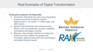 Enterprise projects: RJ Reynolds
● Since then, Reynolds has done many big Ignition
projects across the enterprise: Ignition
deployments in 10+ plants, 1+ million tags, and
200+ clients
● Ignition helps Reynolds with critical success
factors such as compliance, security, scalability,
and dealing with legacy controls
● Big wins: cost savings, reduction in waste and
product re-work, platform for growth and
innovation, agility to work with new technologies,
and stellar financial results
Real Examples of Digital Transformation
 