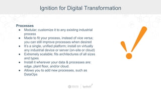 Processes
● Modular; customize it to any existing industrial
process
● Made to fit your process, instead of vice versa;
you can still improve processes when desired
● It’s a single, unified platform; install on virtually
any industrial device or server (on-site or cloud)
● Extremely scalable; fits architectures of all sizes
and types
● Install it wherever your data & processes are:
edge, plant floor, and/or cloud.
● Allows you to add new processes, such as
DataOps
Ignition for Digital Transformation
 