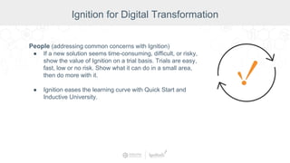 People (addressing common concerns with Ignition)
● If a new solution seems time-consuming, difficult, or risky,
show the value of Ignition on a trial basis. Trials are easy,
fast, low or no risk. Show what it can do in a small area,
then do more with it.
● Ignition eases the learning curve with Quick Start and
Inductive University.
Ignition for Digital Transformation
 