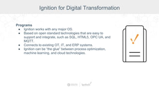 Programs
● Ignition works with any major OS.
● Based on open standard technologies that are easy to
support and integrate, such as SQL, HTML5, OPC UA, and
MQTT.
● Connects to existing OT, IT, and ERP systems.
● Ignition can be “the glue” between process optimization,
machine learning, and cloud technologies.
Ignition for Digital Transformation
 