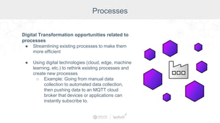 Digital Transformation opportunities related to
processes
● Streamlining existing processes to make them
more efficient
● Using digital technologies (cloud, edge, machine
learning, etc.) to rethink existing processes and
create new processes
○ Example: Going from manual data
collection to automated data collection,
then pushing data to an MQTT cloud
broker that devices or applications can
instantly subscribe to.
Processes
 