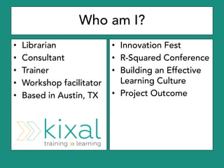 Who am I?
• Librarian
• Consultant
• Trainer
• Workshop facilitator
• Based in Austin, TX
• Innovation Fest
• R-Squared Co...