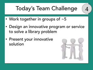 Today’s Team Challenge
• Work together in groups of ~5
• Design an innovative program or service
to solve a library proble...