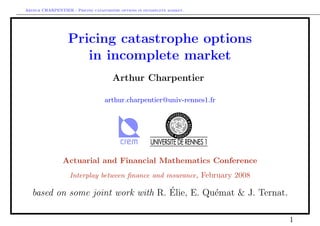 Arthur CHARPENTIER - Pricing catastrophe options in incomplete market.




                  Pricing catastrophe options
                     in incomplete market
                                      Arthur Charpentier

                                   arthur.charpentier@univ-rennes1.fr




                Actuarial and Financial Mathematics Conference
                   Interplay between ﬁnance and insurance, February 2008

                                    ´
   based on some joint work with R. Elie, E. Qu´mat & J. Ternat.
                                               e

                                                                           1
 