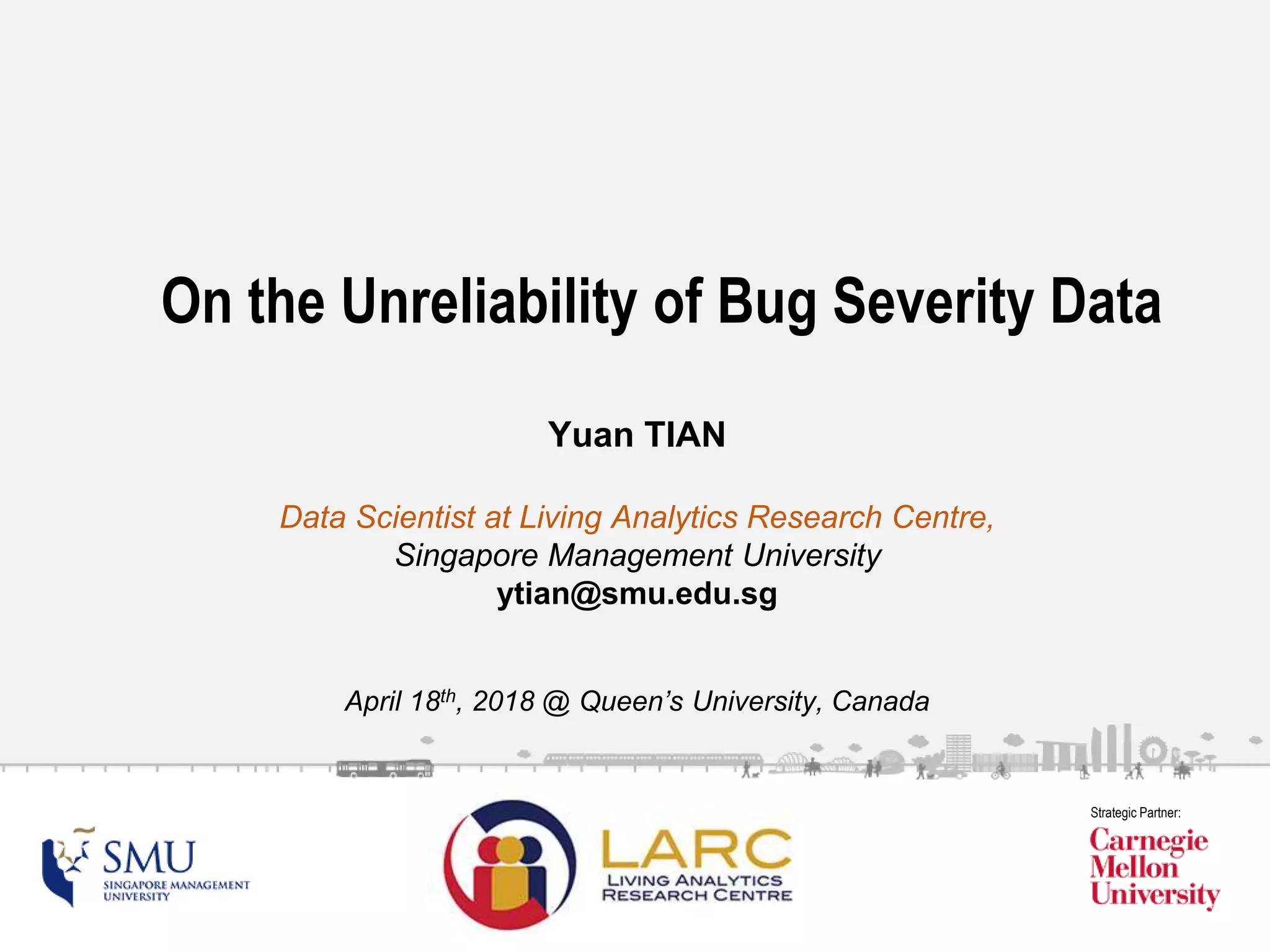 SMU Classification: Restricted
Strategic Partner:
On the Unreliability of Bug Severity Data
Yuan TIAN
Data Scientist at Living Analytics Research Centre,
Singapore Management University
ytian@smu.edu.sg
April 18th, 2018 @ Queen’s University, Canada
 