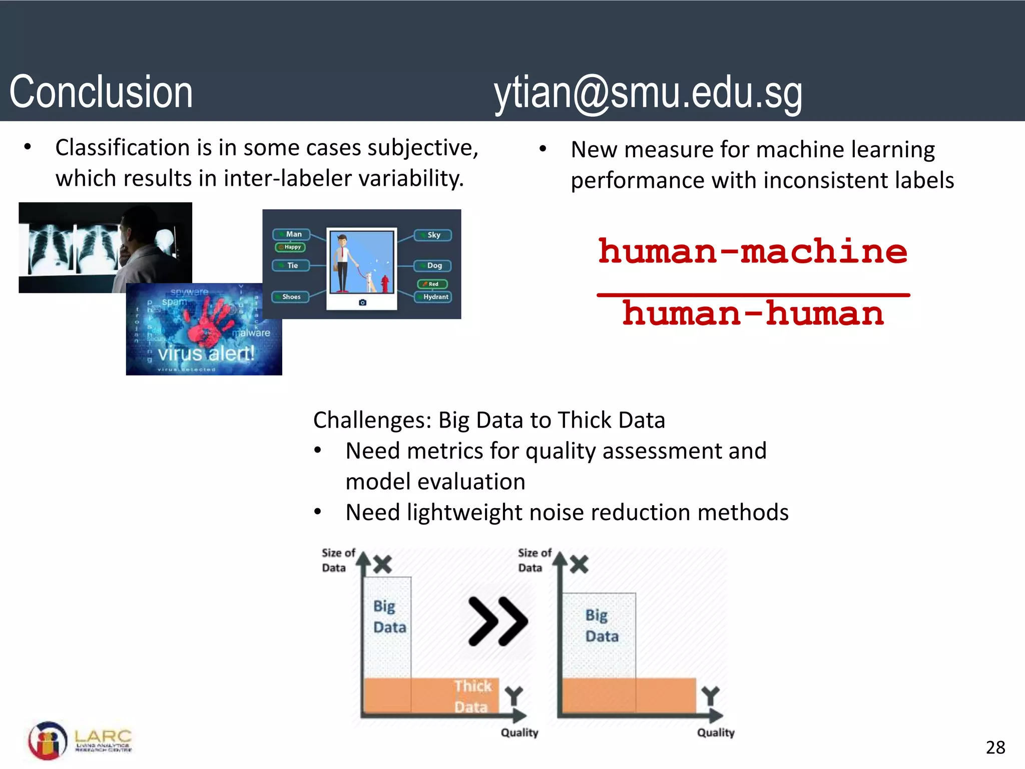 SMU Classification: Restricted
28
human-machine
_____________
human-human
• New measure for machine learning
performance with inconsistent labels
Challenges: Big Data to Thick Data
• Need metrics for quality assessment and
model evaluation
• Need lightweight noise reduction methods
Conclusion ytian@smu.edu.sg
• Classification is in some cases subjective,
which results in inter-labeler variability.
 