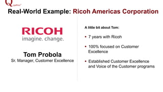 Real-World Example: Ricoh Americas Corporation
Tom Probola
Sr. Manager, Customer Excellence
A little bit about Tom:
!  7 years with Ricoh
!  100% focused on Customer
Excellence
!  Established Customer Excellence
and Voice of the Customer programs
 